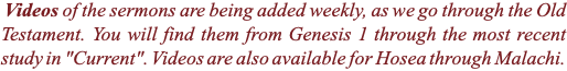  Videos of the sermons are being added weekly, as we go through the Old Testament. You will find them from Genesis 1 through the most recent study in "Current". Videos are also available for Hosea through Malachi.