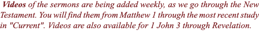  Videos of the sermons are being added weekly, as we go through the New Testament. You will find them from Matthew 1 through the most recent study in "Current". Videos are also available for 1 John 3 through Revelation.